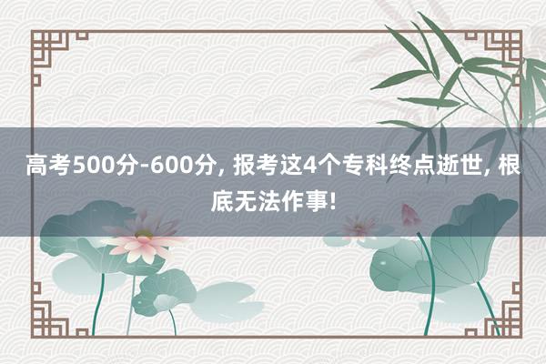 高考500分-600分, 报考这4个专科终点逝世, 根底无法作事!