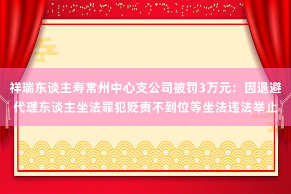 祥瑞东谈主寿常州中心支公司被罚3万元：因退避代理东谈主坐法罪犯贬责不到位等坐法违法举止