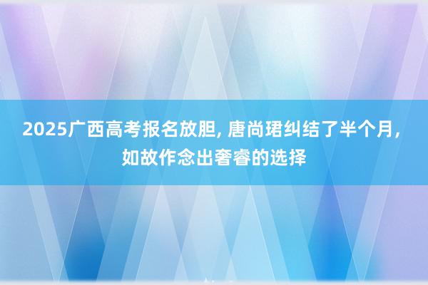 2025广西高考报名放胆, 唐尚珺纠结了半个月, 如故作念出奢睿的选择