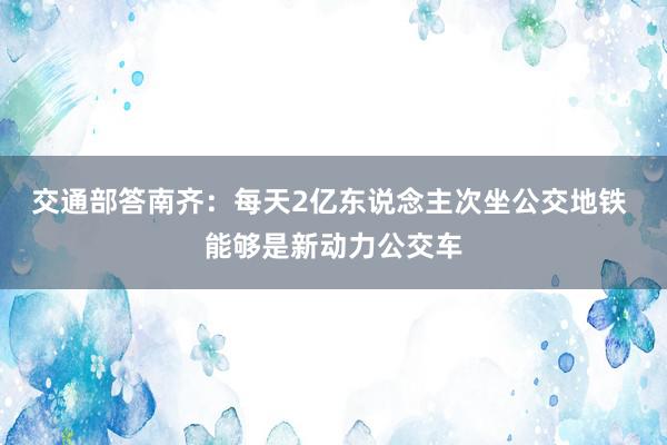 交通部答南齐：每天2亿东说念主次坐公交地铁 能够是新动力公交车